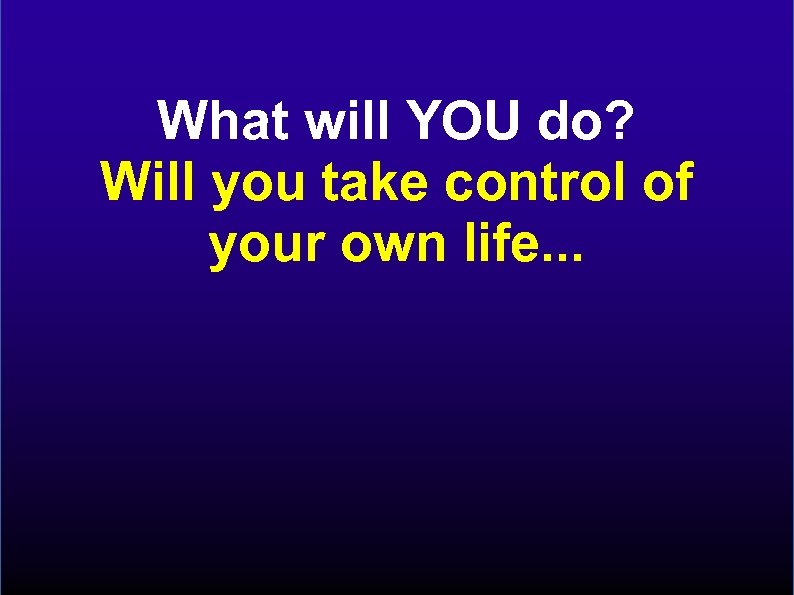 What will YOU do? Will you take control of your own life. . .