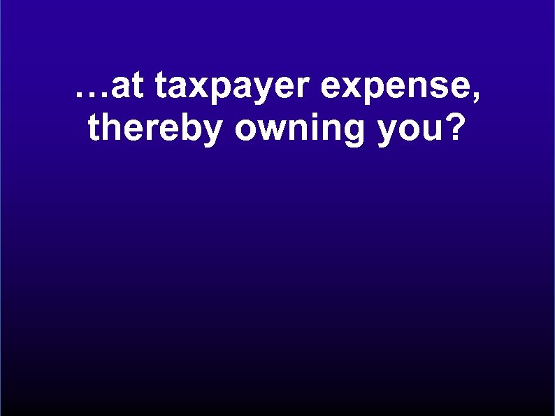…at taxpayer expense, thereby owning you? 