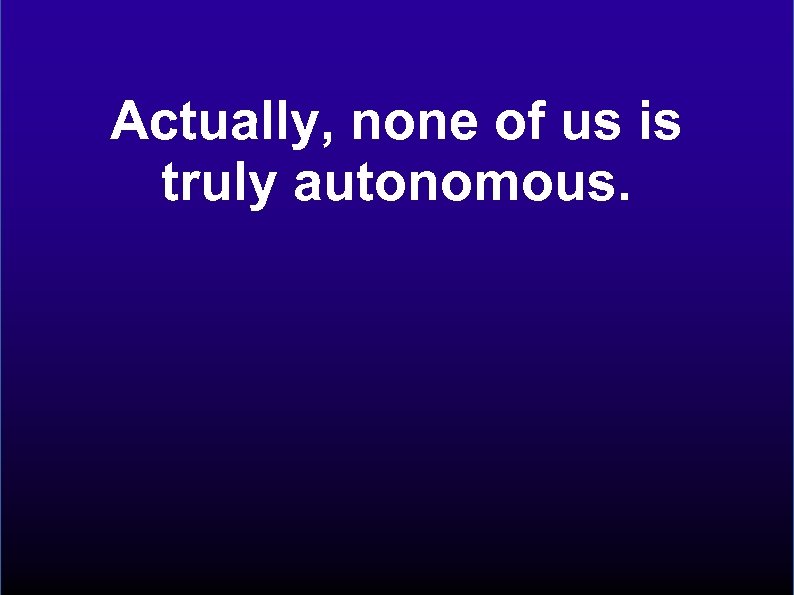 Actually, none of us is truly autonomous. 