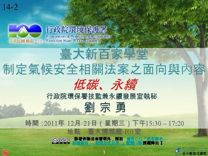 14 -2 臺大新百家學堂 制定氣候安全相關法案之面向與內容 低碳、永續 行政院環保署技監兼永續發展室執秘 劉 宗 勇 時間： 2011年 12月 21日（星期三）下午15: 30