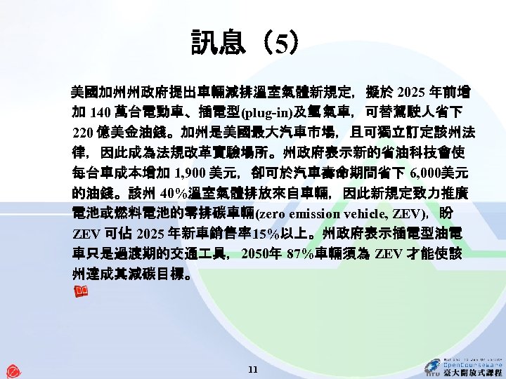 訊息（5） 美國加州州政府提出車輛減排溫室氣體新規定，擬於 2025 年前增 加 140 萬台電動車、插電型(plug-in)及氫 氣車，可替駕駛人省下 220 億美金油錢。加州是美國最大汽車市場，且可獨立訂定該州法 律，因此成為法規改革實驗場所。州政府表示新的省油科技會使 每台車成本增加 1, 900