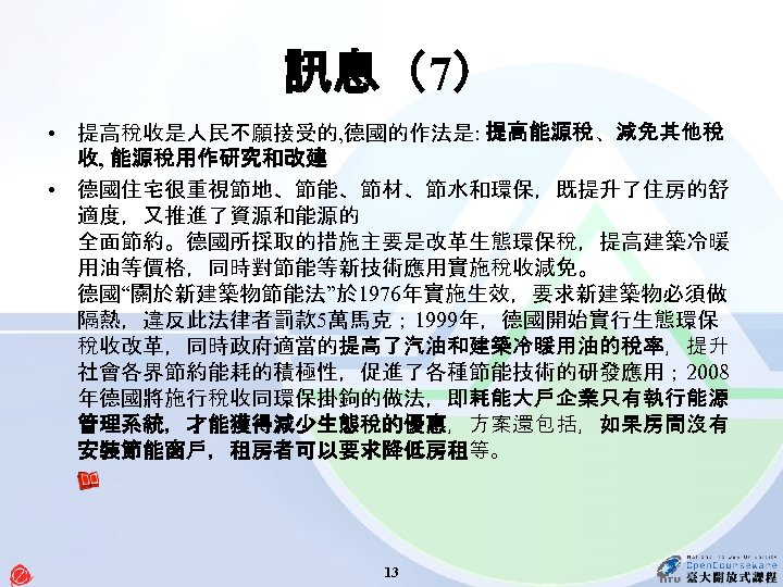 訊息（7） • 提高稅收是人民不願接受的, 德國的作法是: 提高能源稅、減免其他稅 收, 能源稅用作研究和改建 • 德國住宅很重視節地、節能、節材、節水和環保，既提升了住房的舒 適度，又推進了資源和能源的 全面節約。德國所採取的措施主要是改革生態環保稅，提高建築冷暖 用油等價格，同時對節能等新技術應用實施稅收減免。 德國“關於新建築物節能法”於 1976年實施生效，要求新建築物必須做