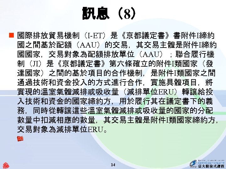 訊息（8） n 國際排放貿易機制（I-ET）是《京都議定書》書附件Ⅰ締約 國之間基於配額（AAU）的交易，其交易主體是附件Ⅰ締約 國國家，交易對象為配額排放單位（AAU）；聯合履行機 制（JI）是《京都議定書》第六條確立的附件Ⅰ類國家（發 達國家）之間的基於項目的合作機制，是附件Ⅰ類國家之間 通過技術和資金投入的方式進行合作，實施具體項目，將 實現的溫室氣體減排或吸收量（減排單位ERU）轉讓給投 入技術和資金的國家締約方，用於履行其在議定書下的義 務，同時從轉讓這些溫室氣體減排或吸收量的國家的分配 數量中扣減相應的數量，其交易主體是附件Ⅰ類國家締約方， 交易對象為減排單位ERU。 14
