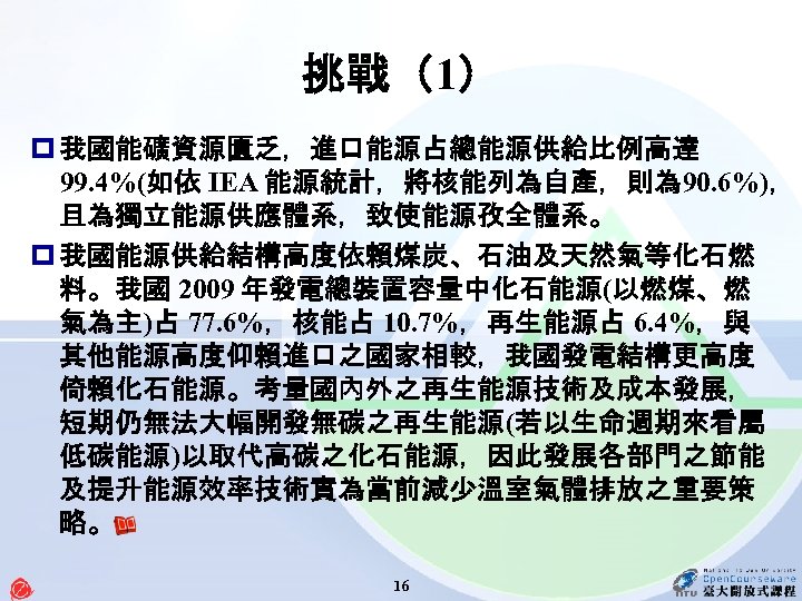 挑戰（1） p 我國能礦資源匱乏，進口能源占總能源供給比例高達 99. 4%(如依 IEA 能源統計，將核能列為自產，則為 90. 6%)， 且為獨立能源供應體系，致使能源孜全體系。 p 我國能源供給結構高度依賴煤炭、石油及天然氣等化石燃 料。我國 2009