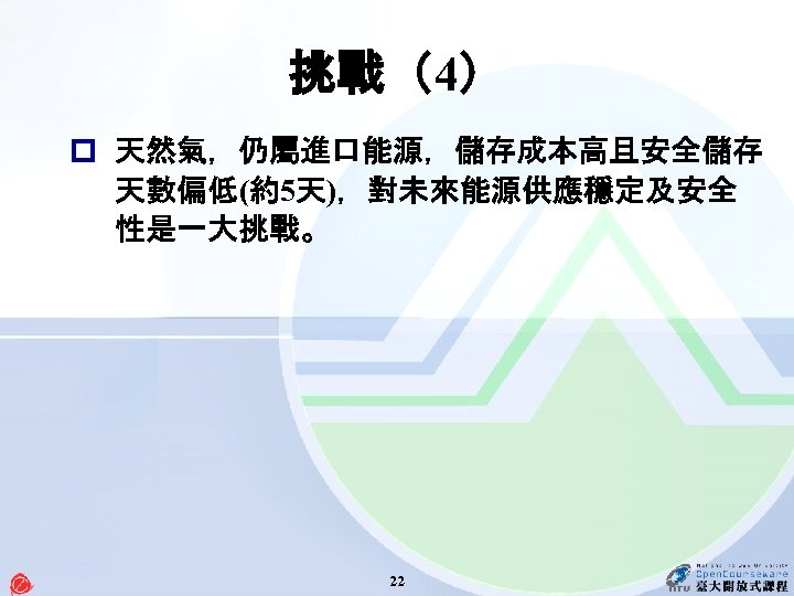 挑戰（4） p 天然氣，仍屬進口能源，儲存成本高且安全儲存 天數偏低(約5天)，對未來能源供應穩定及安全 性是一大挑戰。 22 