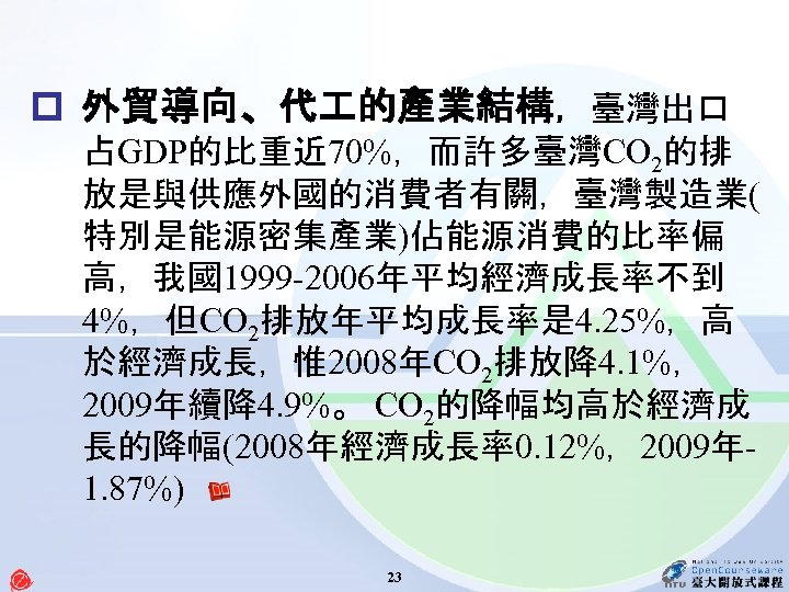 p 外貿導向、代 的產業結構，臺灣出口 占GDP的比重近 70%，而許多臺灣CO 2的排 放是與供應外國的消費者有關，臺灣製造業( 特別是能源密集產業)佔能源消費的比率偏 高，我國1999 -2006年平均經濟成長率不到 4%，但CO 2排放年平均成長率是 4. 25%，高