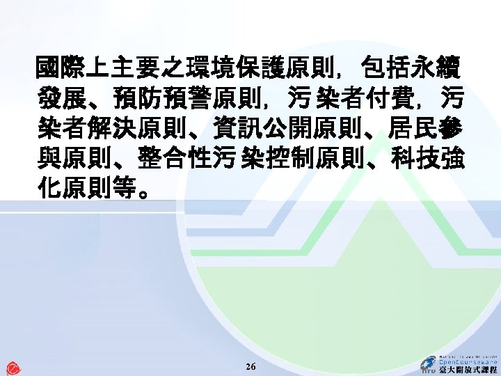  國際上主要之環境保護原則，包括永續 發展、預防預警原則，污 染者付費，污 染者解決原則、資訊公開原則、居民參 與原則、整合性污 染控制原則、科技強 化原則等。 26 
