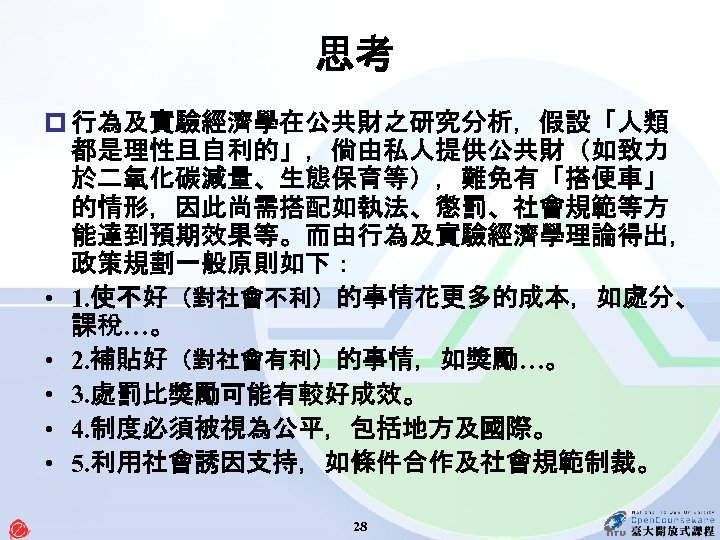 思考 p 行為及實驗經濟學在公共財之研究分析，假設「人類 都是理性且自利的」，倘由私人提供公共財（如致力 於二氧化碳減量、生態保育等），難免有「搭便車」 的情形，因此尚需搭配如執法、懲罰、社會規範等方 能達到預期效果等。而由行為及實驗經濟學理論得出， 政策規劃一般原則如下： • 1. 使不好（對社會不利）的事情花更多的成本，如處分、 課稅…。 • 2.