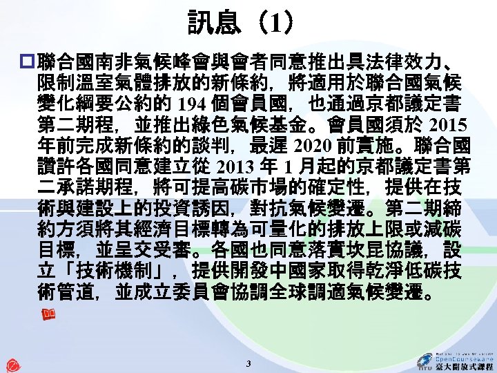 訊息（1） p 聯合國南非氣候峰會與會者同意推出具法律效力、 限制溫室氣體排放的新條約，將適用於聯合國氣候 變化綱要公約的 194 個會員國，也通過京都議定書 第二期程，並推出綠色氣候基金。會員國須於 2015 年前完成新條約的談判，最遲 2020 前實施。聯合國 讚許各國同意建立從 2013