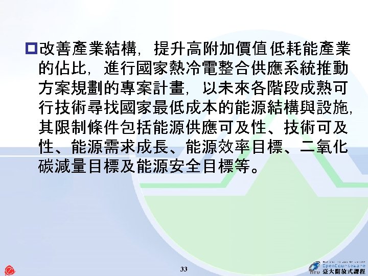 p改善產業結構，提升高附加價值 低耗能產業 的佔比，進行國家熱冷電整合供應系統推動 方案規劃的專案計畫，以未來各階段成熟可 行技術尋找國家最低成本的能源結構與設施， 其限制條件包括能源供應可及性、技術可及 性、能源需求成長、能源效率目標、二氧化 碳減量目標及能源安全目標等。 33 
