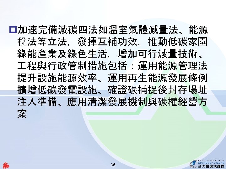 p加速完備減碳四法如溫室氣體減量法、能源 稅法等立法，發揮互補功效，推動低碳家園 綠能產業及綠色生活，增加可行減量技術、 程與行政管制措施包括：運用能源管理法 提升設施能源效率、運用再生能源發展條例 擴增低碳發電設施、確證碳捕捉後封存場址 注入準備、應用清潔發展機制與碳權經營方 案 38 