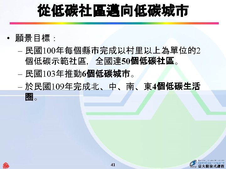 從低碳社區邁向低碳城市 • 願景目標： – 民國100年每個縣市完成以村里以上為單位的2 個低碳示範社區，全國達 50個低碳社區。 – 民國103年推動 6個低碳城市。 – 於民國109年完成北、中、南、東 4個低碳生活 圈。