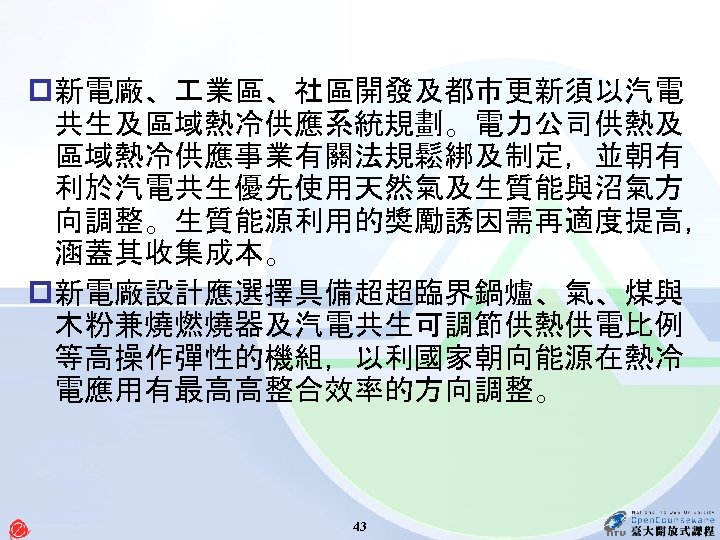 p新電廠、 業區、社區開發及都市更新須以汽電 共生及區域熱冷供應系統規劃。電力公司供熱及 區域熱冷供應事業有關法規鬆綁及制定，並朝有 利於汽電共生優先使用天然氣及生質能與沼氣方 向調整。生質能源利用的獎勵誘因需再適度提高， 涵蓋其收集成本。 p新電廠設計應選擇具備超超臨界鍋爐、氣、煤與 木粉兼燒燃燒器及汽電共生可調節供熱供電比例 等高操作彈性的機組，以利國家朝向能源在熱冷 電應用有最高高整合效率的方向調整。 43 