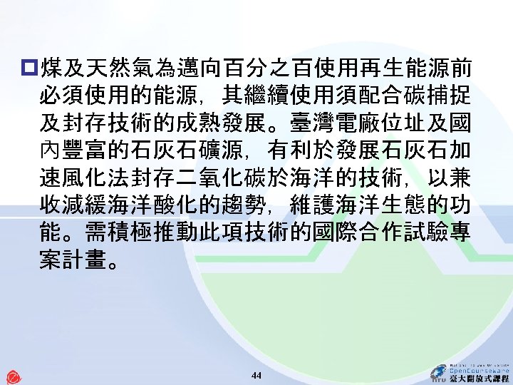 p煤及天然氣為邁向百分之百使用再生能源前 必須使用的能源，其繼續使用須配合碳捕捉 及封存技術的成熟發展。臺灣電廠位址及國 內豐富的石灰石礦源，有利於發展石灰石加 速風化法封存二氧化碳於海洋的技術，以兼 收減緩海洋酸化的趨勢，維護海洋生態的功 能。需積極推動此項技術的國際合作試驗專 案計畫。 44 