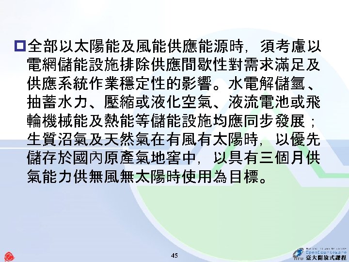 p全部以太陽能及風能供應能源時，須考慮以 電網儲能設施排除供應間歇性對需求滿足及 供應系統作業穩定性的影響。水電解儲氫 、 抽蓄水力、壓縮或液化空氣、液流電池或飛 輪機械能及熱能等儲能設施均應同步發展； 生質沼氣及天然氣在有風有太陽時，以優先 儲存於國內原產氣地窖中，以具有三個月供 氣能力供無風無太陽時使用為目標。 45 