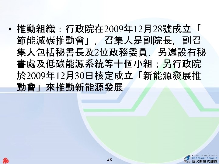  • 推動組織：行政院在 2009年 12月28號成立「 節能減碳推動會」，召集人是副院長，副召 集人包括秘書長及2位政務委員，另還設有秘 書處及低碳能源系統等十個小組；另行政院 於 2009年 12月30日核定成立「新能源發展推 動會」來推動新能源發展 46 