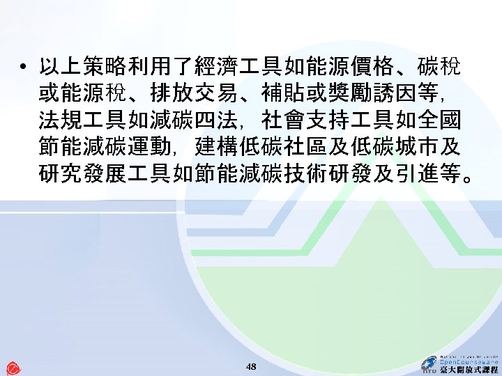  • 以上策略利用了經濟 具如能源價格、碳稅 或能源稅、排放交易、補貼或獎勵誘因等， 法規 具如減碳四法，社會支持 具如全國 節能減碳運動，建構低碳社區及低碳城市及 研究發展 具如節能減碳技術研發及引進等。 48 