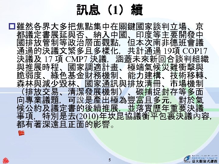 訊息（1）續 p 雖然各界大多把焦點集中在關鍵國家談判立場、京 都議定書展延與否、納入中國、印度等主要開發中 國排放管制等政治層面觀點，但本次南非德班會議 通過的決議文繁多且多樣化，共計通過 19項 COP 17 決議及 17 項 CMP 7