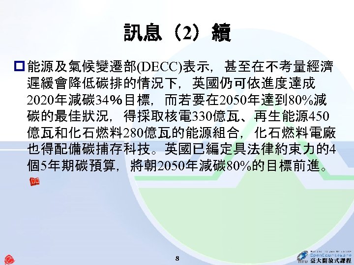 訊息（2）續 p 能源及氣候變遷部(DECC)表示，甚至在不考量經濟 遲緩會降低碳排的情況下，英國仍可依進度達成 2020年減碳 34％目標，而若要在 2050年達到 80%減 碳的最佳狀況，得採取核電 330億瓦、再生能源 450 億瓦和化石燃料 280億瓦的能源組合，化石燃料電廠 也得配備碳捕存科技。英國已編定具法律約束力的4