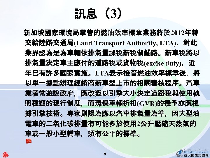 訊息（3） 新加坡國家環境局掌管的燃油效率標章業務將於 2012年轉 交給陸路交通局(Land Transport Authority, LTA)，對此 業界認為是為車輛依排氣量課稅新稅制鋪路。新車稅將以 排氣量決定車主應付的道路稅或貨物稅(excise duty)，近 年已有許多國家實施。LTA表示接管燃油效率標章後，將 以單一據點辦理經銷商新車型上市的相關審核程序。汽車 業者常遊說政府，應改變以引擎大小決定道路稅與使用執 照種類的現行制度，而環保車輛折扣(GVR)的授予亦應根
