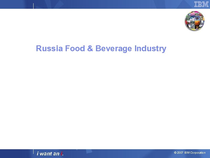 Russia Food & Beverage Industry i want an i. © 2007 IBM Corporation 