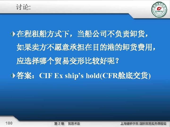 讨论: 在程租船方式下，当船公司不负责卸货， 如果卖方不愿意承担在目的港的卸货费用， 应选择哪个贸易变形比较好呢？ 答案：CIF Ex ship’s hold(CFR舱底交货) 100 