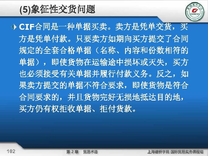 (5)象征性交货问题 CIF合同是一种单据买卖。卖方是凭单交货，买 方是凭单付款。只要卖方如期向买方提交了合同 规定的全套合格单据（名称、内容和份数相符的 单据），即使货物在运输途中损坏或灭失，买方 也必须接受有关单据并履行付款义务。反之，如 果卖方提交的单据不符合要求，即使货物是符合 合同要求的，并且货物完好无损地抵达目的地， 买方仍有权拒收单据、拒付货款。 102 