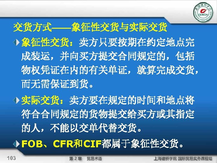 交货方式——象征性交货与实际交货 象征性交货：卖方只要按期在约定地点完 成装运，并向买方提交合同规定的，包括 物权凭证在内的有关单证，就算完成交货， 而无需保证到货。 实际交货：卖方要在规定的时间和地点将 符合合同规定的货物提交给买方或其指定 的人，不能以交单代替交货。 FOB、CFR和CIF都属于象征性交货。 103 