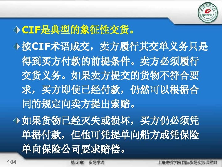 CIF是典型的象征性交货。 按CIF术语成交，卖方履行其交单义务只是 得到买方付款的前提条件。卖方必须履行 交货义务。如果卖方提交的货物不符合要 求，买方即使已经付款，仍然可以根据合 同的规定向卖方提出索赔。 如果货物已经灭失或损坏，买方仍必须凭 单据付款，但他可凭提单向船方或凭保险 单向保险公司要求赔偿。 104 