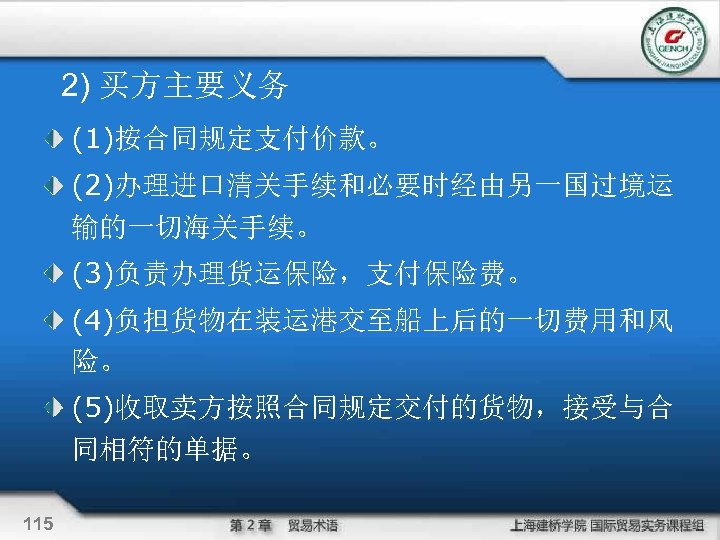 2) 买方主要义务 (1)按合同规定支付价款。 (2)办理进口清关手续和必要时经由另一国过境运 输的一切海关手续。 (3)负责办理货运保险，支付保险费。 (4)负担货物在装运港交至船上后的一切费用和风 险。 (5)收取卖方按照合同规定交付的货物，接受与合 同相符的单据。 115 