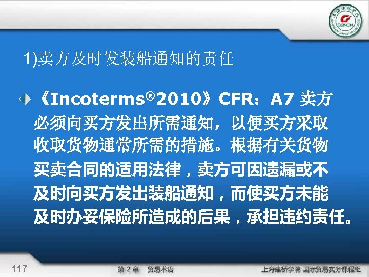 1)卖方及时发装船通知的责任 《Incoterms® 2010》CFR：A 7 卖方 必须向买方发出所需通知，以便买方采取 收取货物通常所需的措施。根据有关货物 买卖合同的适用法律，卖方可因遗漏或不 及时向买方发出装船通知，而使买方未能 及时办妥保险所造成的后果，承担违约责任。 117 