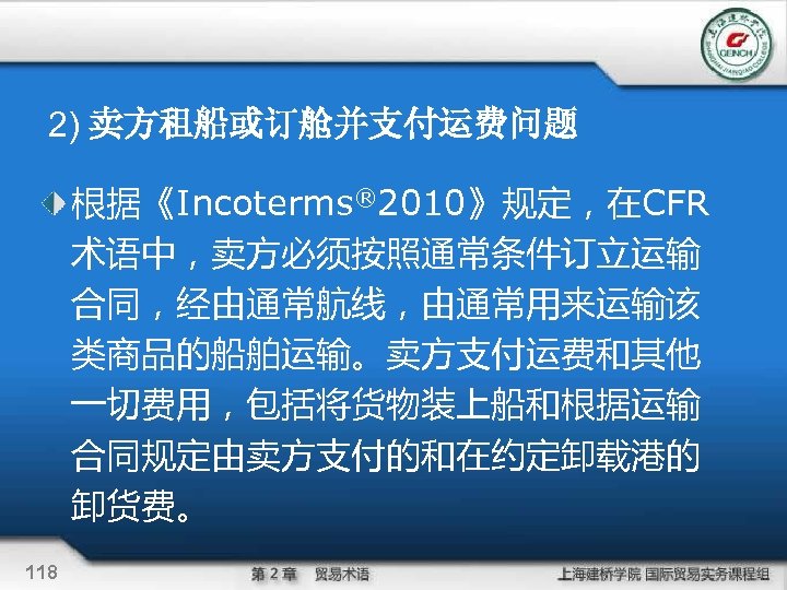 2) 卖方租船或订舱并支付运费问题 根据《Incoterms® 2010》规定，在CFR 术语中，卖方必须按照通常条件订立运输 合同，经由通常航线，由通常用来运输该 类商品的船舶运输。卖方支付运费和其他 一切费用，包括将货物装上船和根据运输 合同规定由卖方支付的和在约定卸载港的 卸货费。 118 