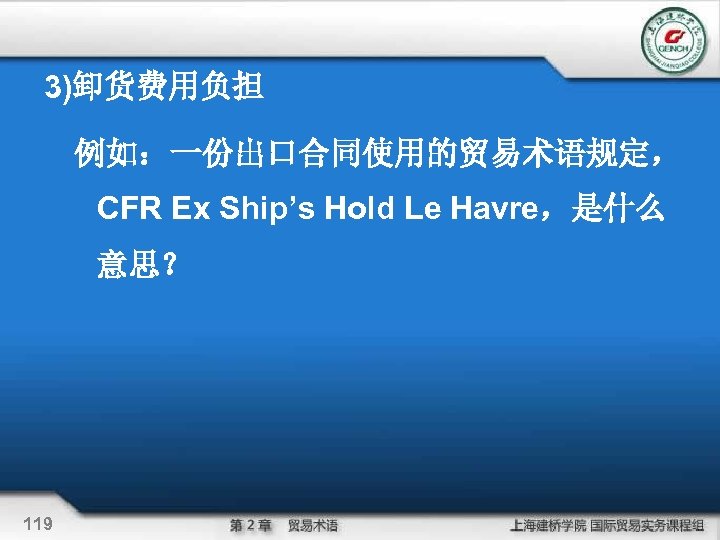 3)卸货费用负担 例如：一份出口合同使用的贸易术语规定， CFR Ex Ship’s Hold Le Havre，是什么 意思？ 119 