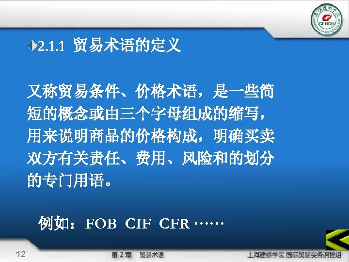 2. 1. 1 贸易术语的定义 又称贸易条件、价格术语，是一些简 短的概念或由三个字母组成的缩写， 用来说明商品的价格构成，明确买卖 双方有关责任、费用、风险和的划分 的专门用语。 例如：FOB CIF CFR ······ 12