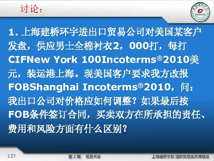 讨论： 1. 上海建桥环宇进出口贸易公司对美国某客户 发盘，供应男士全棉衬衣 2，000打，每打 CIFNew York 100 Incoterms® 2010美 元，装运港上海。现美国客户要求我方改报 FOBShanghai Incoterms® 2010，问：