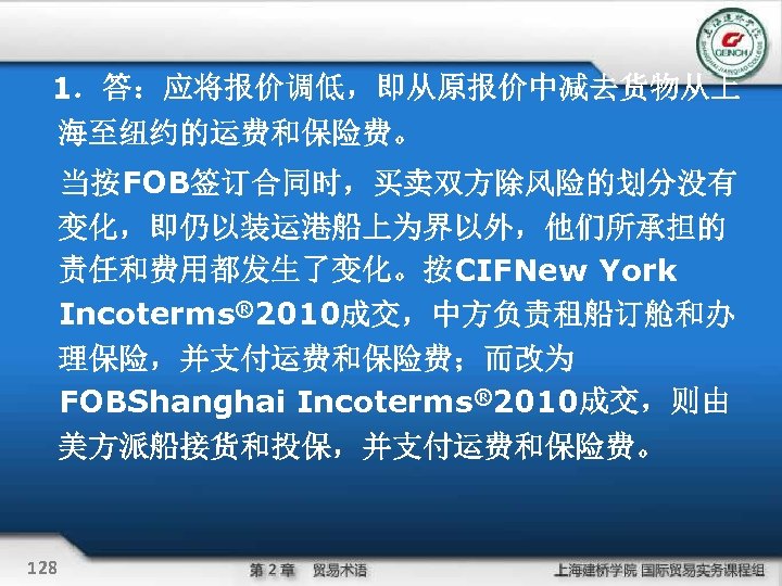 1．答：应将报价调低，即从原报价中减去货物从上 海至纽约的运费和保险费。 当按FOB签订合同时，买卖双方除风险的划分没有 变化，即仍以装运港船上为界以外，他们所承担的 责任和费用都发生了变化。按CIFNew York Incoterms® 2010成交，中方负责租船订舱和办 理保险，并支付运费和保险费；而改为 FOBShanghai Incoterms® 2010成交，则由 美方派船接货和投保，并支付运费和保险费。 128
