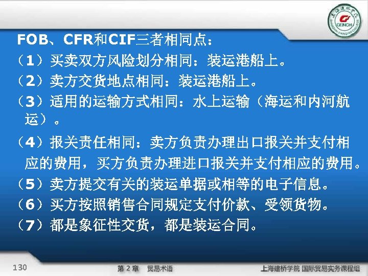FOB、CFR和CIF三者相同点： （1）买卖双方风险划分相同：装运港船上。 （2）卖方交货地点相同：装运港船上。 （3）适用的运输方式相同：水上运输（海运和内河航 运）。 （4）报关责任相同：卖方负责办理出口报关并支付相 应的费用，买方负责办理进口报关并支付相应的费用。 （5）卖方提交有关的装运单据或相等的电子信息。 （6）买方按照销售合同规定支付价款、受领货物。 （7）都是象征性交货，都是装运合同。 130 