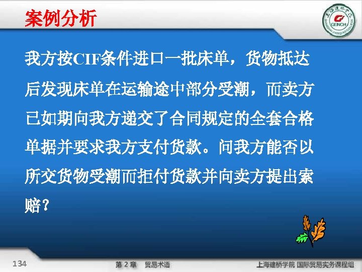案例分析 我方按CIF条件进口一批床单，货物抵达 后发现床单在运输途中部分受潮，而卖方 已如期向我方递交了合同规定的全套合格 单据并要求我方支付货款。问我方能否以 所交货物受潮而拒付货款并向卖方提出索 赔？ 134 