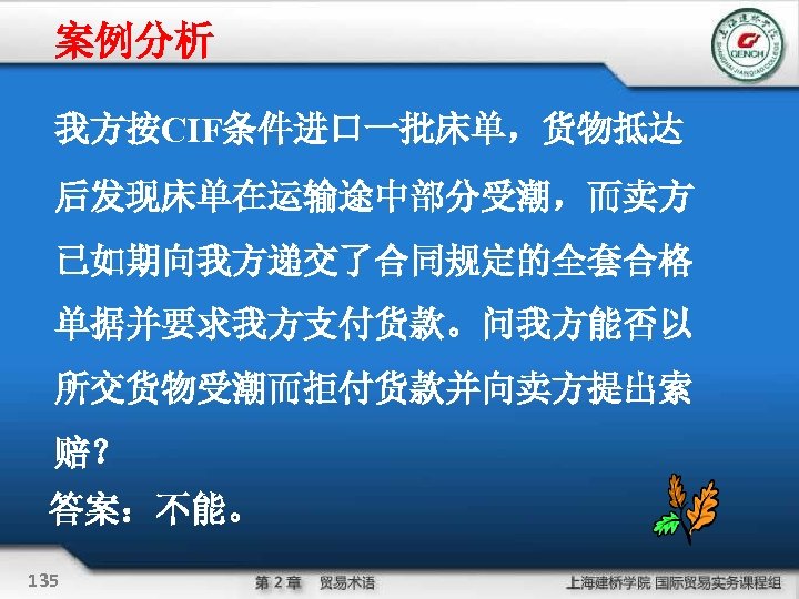 案例分析 我方按CIF条件进口一批床单，货物抵达 后发现床单在运输途中部分受潮，而卖方 已如期向我方递交了合同规定的全套合格 单据并要求我方支付货款。问我方能否以 所交货物受潮而拒付货款并向卖方提出索 赔？ 答案：不能。 135 