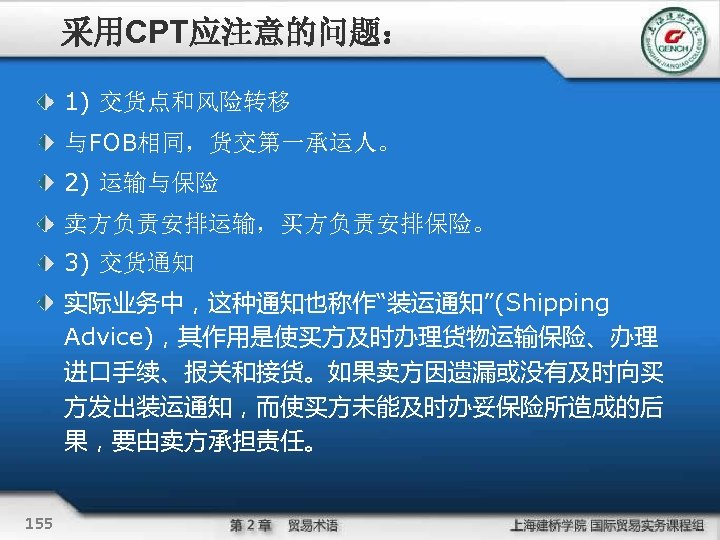 采用CPT应注意的问题： 1) 交货点和风险转移 与FOB相同，货交第一承运人。 2) 运输与保险 卖方负责安排运输，买方负责安排保险。 3) 交货通知 实际业务中，这种通知也称作“装运通知”(Shipping Advice)，其作用是使买方及时办理货物运输保险、办理 进口手续、报关和接货。如果卖方因遗漏或没有及时向买 方发出装运通知，而使买方未能及时办妥保险所造成的后 果，要由卖方承担责任。