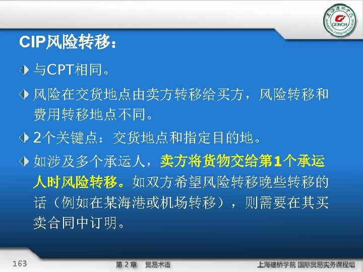 CIP风险转移： 与CPT相同。 风险在交货地点由卖方转移给买方，风险转移和 费用转移地点不同。 2个关键点：交货地点和指定目的地。 如涉及多个承运人，卖方将货物交给第 1个承运 人时风险转移。如双方希望风险转移晚些转移的 话（例如在某海港或机场转移），则需要在其买 卖合同中订明。 163 