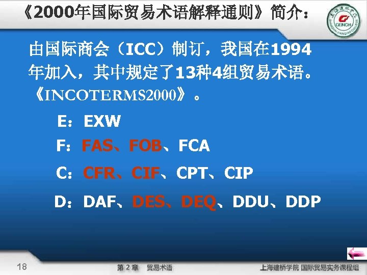 《2000年国际贸易术语解释通则》简介： 由国际商会（ICC）制订，我国在 1994 年加入，其中规定了13种4组贸易术语。 《INCOTERMS 2000》。 E：EXW F：FAS、FOB、FCA C：CFR、CIF、CPT、CIP D：DAF、DES、DEQ、DDU、DDP 18 