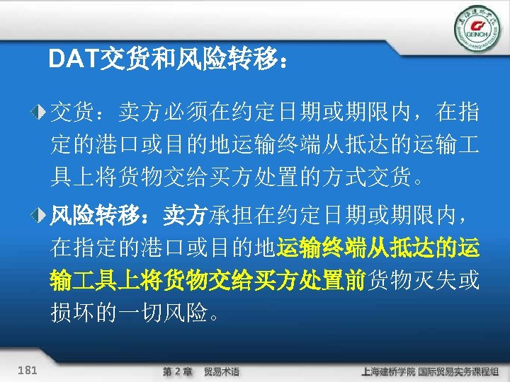 DAT交货和风险转移： 交货：卖方必须在约定日期或期限内，在指 定的港口或目的地运输终端从抵达的运输 具上将货物交给买方处置的方式交货。 风险转移：卖方承担在约定日期或期限内， 在指定的港口或目的地运输终端从抵达的运 输 具上将货物交给买方处置前货物灭失或 损坏的一切风险。 181 