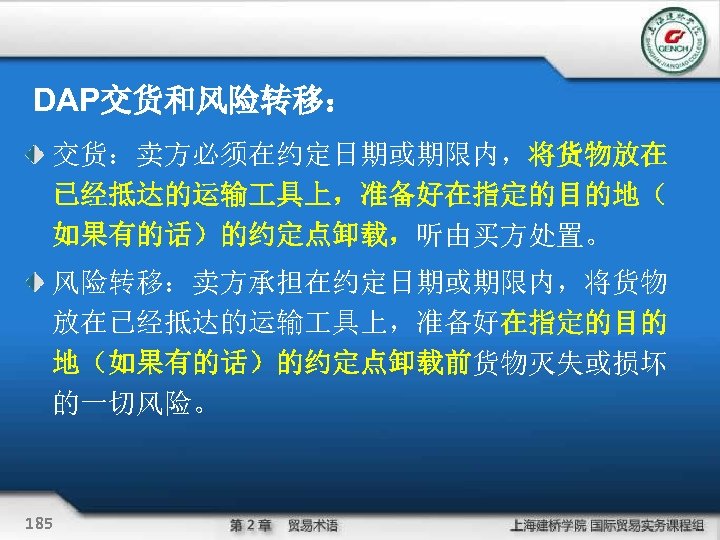 DAP交货和风险转移： 交货：卖方必须在约定日期或期限内，将货物放在 已经抵达的运输 具上，准备好在指定的目的地（ 如果有的话）的约定点卸载，听由买方处置。 风险转移：卖方承担在约定日期或期限内，将货物 放在已经抵达的运输 具上，准备好在指定的目的 地（如果有的话）的约定点卸载前货物灭失或损坏 的一切风险。 185 