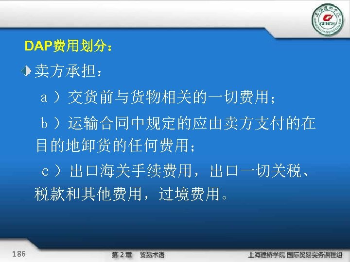 DAP费用划分： 卖方承担： 　ａ）交货前与货物相关的一切费用； 　ｂ）运输合同中规定的应由卖方支付的在 目的地卸货的任何费用； ｃ）出口海关手续费用，出口一切关税、 税款和其他费用，过境费用。 186 