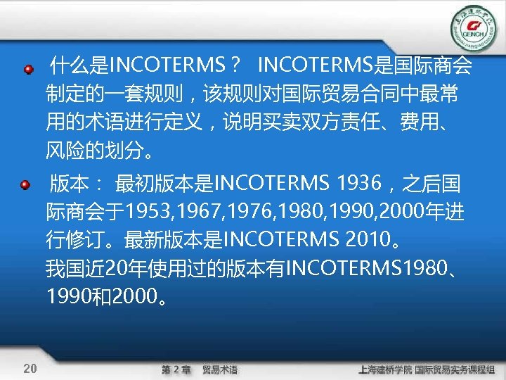 什么是INCOTERMS？ INCOTERMS是国际商会 制定的一套规则，该规则对国际贸易合同中最常 用的术语进行定义，说明买卖双方责任、费用、 风险的划分。 版本： 最初版本是INCOTERMS 1936，之后国 际商会于1953, 1967, 1976, 1980, 1990, 2000年进