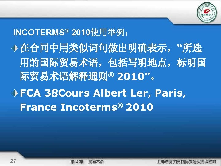 INCOTERMS® 2010使用举例： 在合同中用类似词句做出明确表示，“所选 用的国际贸易术语，包括写明地点，标明国 际贸易术语解释通则® 2010”。 FCA 38 Cours Albert Ler, Paris, France Incoterms®