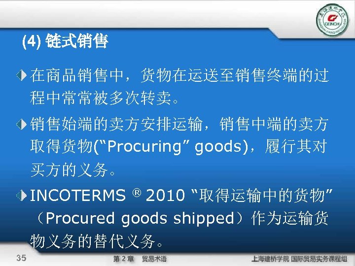 (4) 链式销售 在商品销售中，货物在运送至销售终端的过 程中常常被多次转卖。 销售始端的卖方安排运输，销售中端的卖方 取得货物(“Procuring” goods)，履行其对 买方的义务。 INCOTERMS ® 2010 “取得运输中的货物” （Procured goods