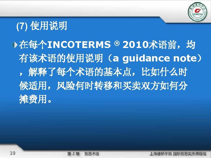 (7) 使用说明 在每个INCOTERMS ® 2010术语前，均 有该术语的使用说明（a guidance note） ，解释了每个术语的基本点，比如什么时 候适用，风险何时转移和买卖双方如何分 摊费用。 39 