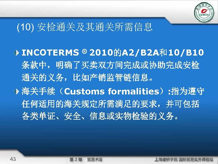 (10) 安检通关及其通关所需信息 INCOTERMS ® 2010的A 2/B 2 A和10/B 10 条款中，明确了买卖双方间完成或协助完成安检 通关的义务，比如产销监管链信息。 海关手续（Customs formalities）: 指为遵守